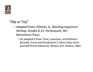“Slip or Trip” 
– Adapted from: Hillocks, G. Teaching Argument 
Writing: Grades 6‐12. Portsmouth, NH: 
Heinemann Press. 
• He adapted it from: Treat, Lawrence, and Kathleen 
Borowik. Crime and Puzzlement 2: More Solve‐them‐yourself 
Picture Mysteries. Boston: D.R. Godine, 1982. 
5 
 