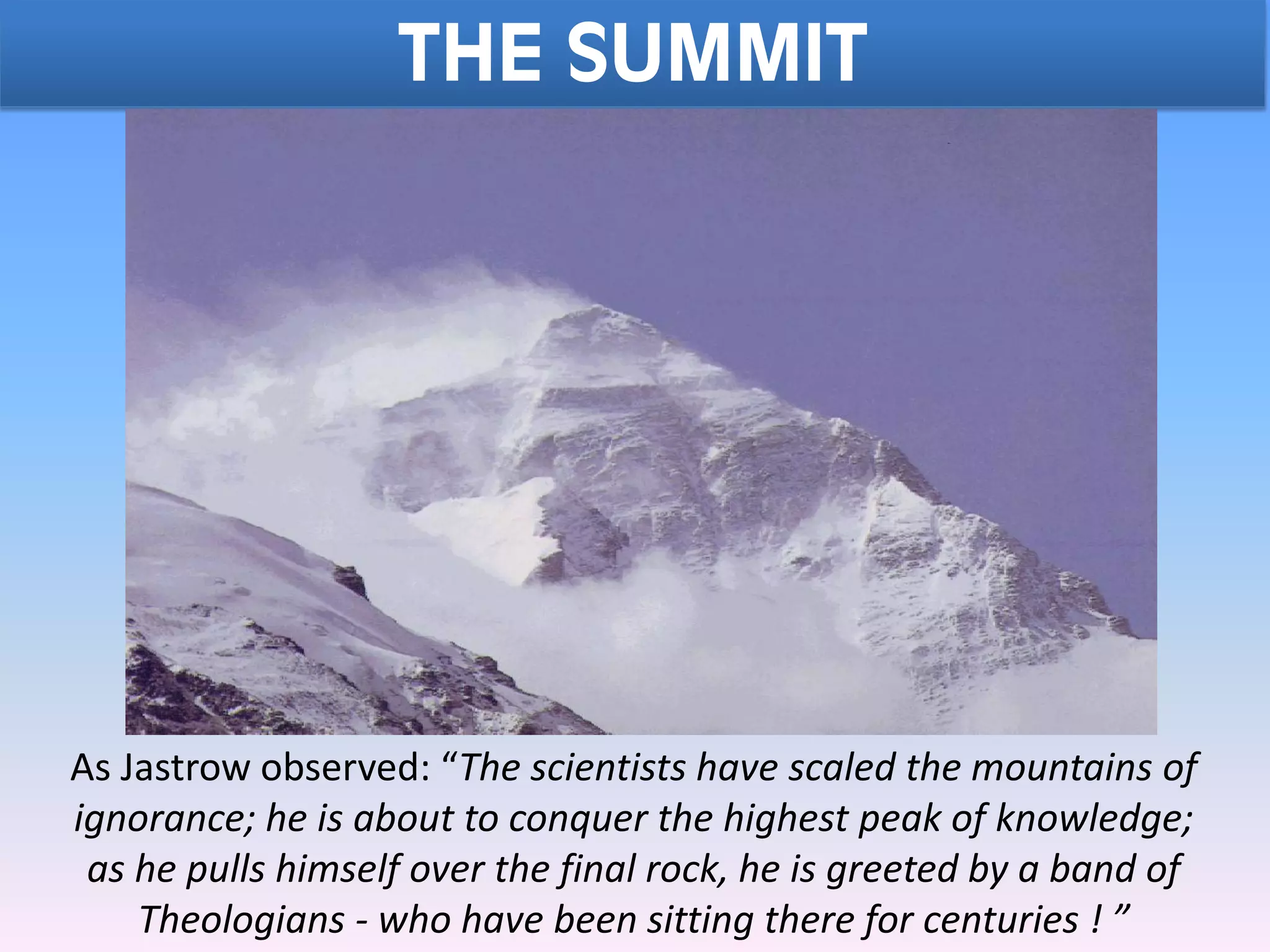 THE SUMMIT
As Jastrow observed: “The scientists have scaled the mountains of
ignorance; he is about to conquer the highest peak of knowledge;
as he pulls himself over the final rock, he is greeted by a band of
Theologians - who have been sitting there for centuries ! ”
 