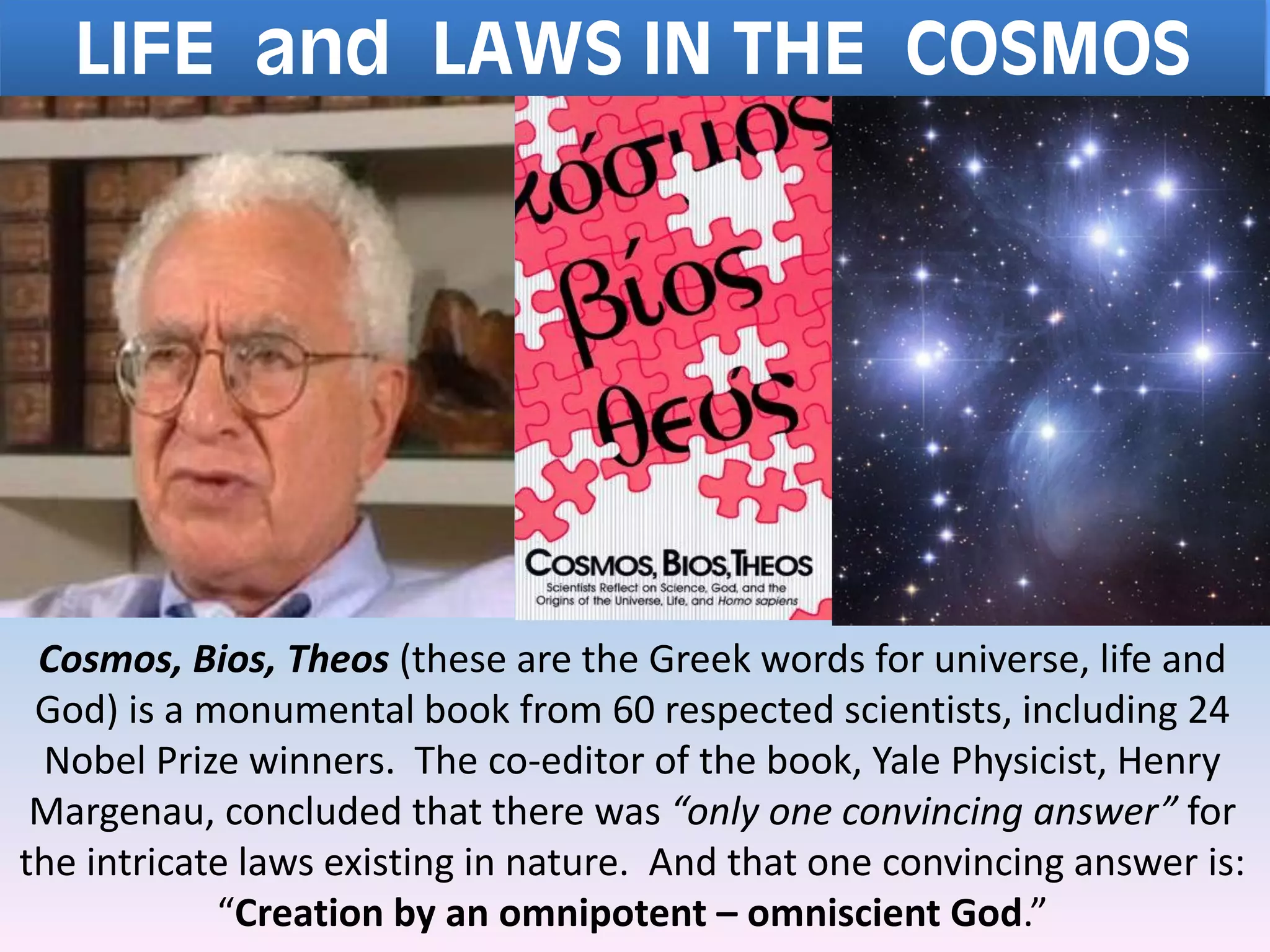 LIFE and LAWS IN THE COSMOS
Cosmos, Bios, Theos (these are the Greek words for universe, life and
God) is a monumental book from 60 respected scientists, including 24
Nobel Prize winners. The co-editor of the book, Yale Physicist, Henry
Margenau, concluded that there was “only one convincing answer” for
the intricate laws existing in nature. And that one convincing answer is:
“Creation by an omnipotent – omniscient God.”
 