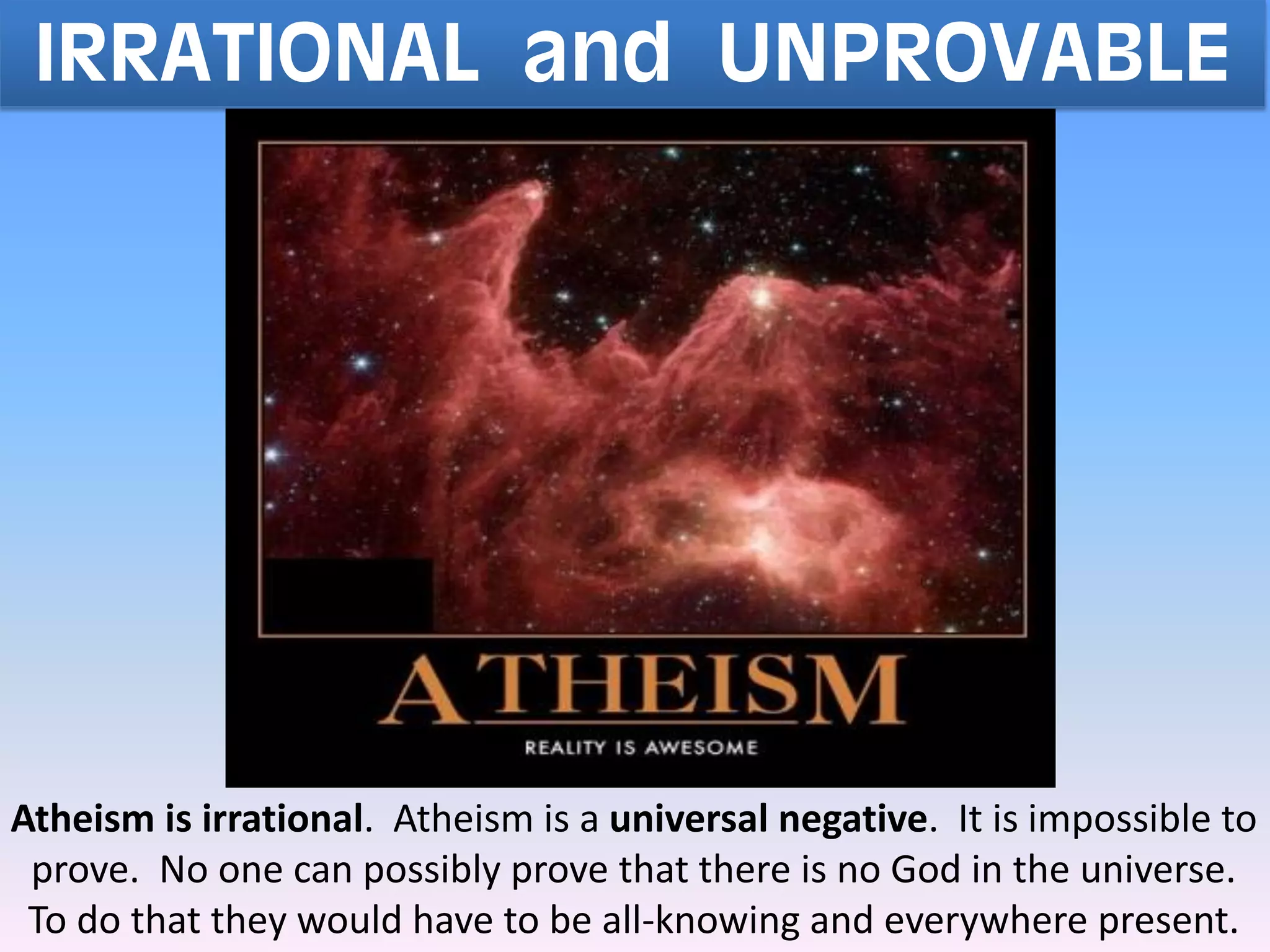 IRRATIONAL and UNPROVABLE
Atheism is irrational. Atheism is a universal negative. It is impossible to
prove. No one can possibly prove that there is no God in the universe.
To do that they would have to be all-knowing and everywhere present.
 