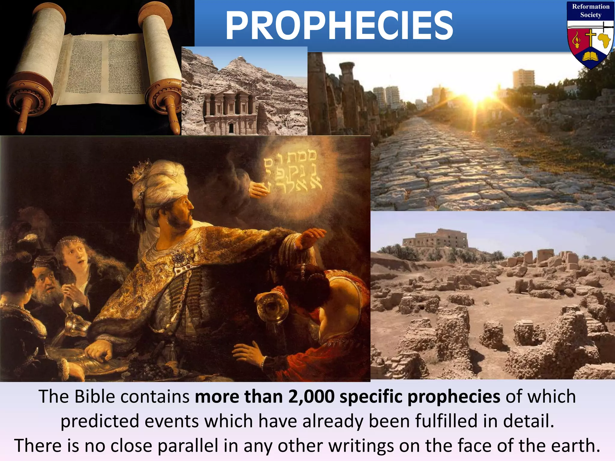 PROPHECIES
The Bible contains more than 2,000 specific prophecies of which
predicted events which have already been fulfilled in detail.
There is no close parallel in any other writings on the face of the earth.
 