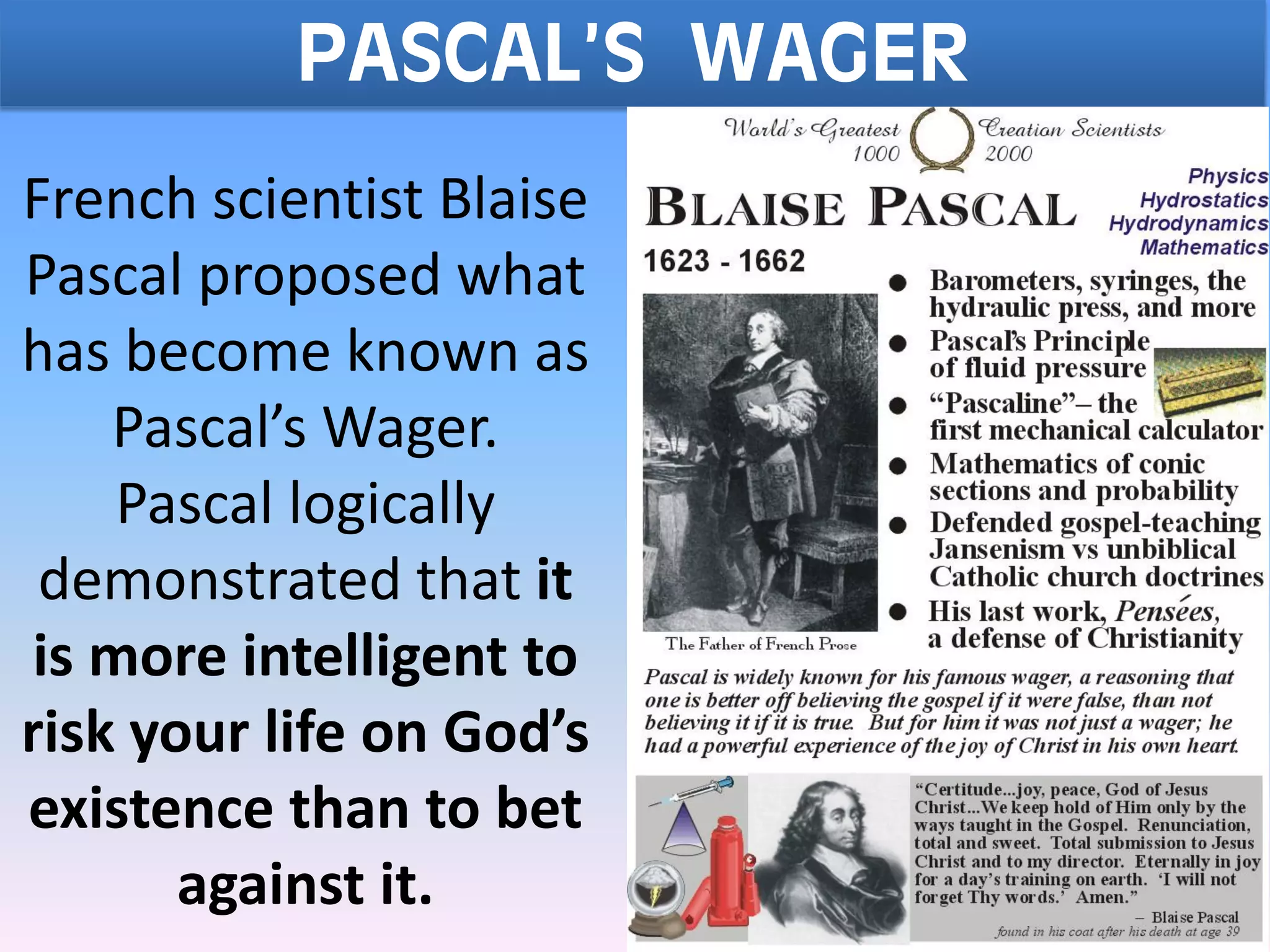 PASCAL’S WAGER
French scientist Blaise
Pascal proposed what
has become known as
Pascal’s Wager.
Pascal logically
demonstrated that it
is more intelligent to
risk your life on God’s
existence than to bet
against it.
 