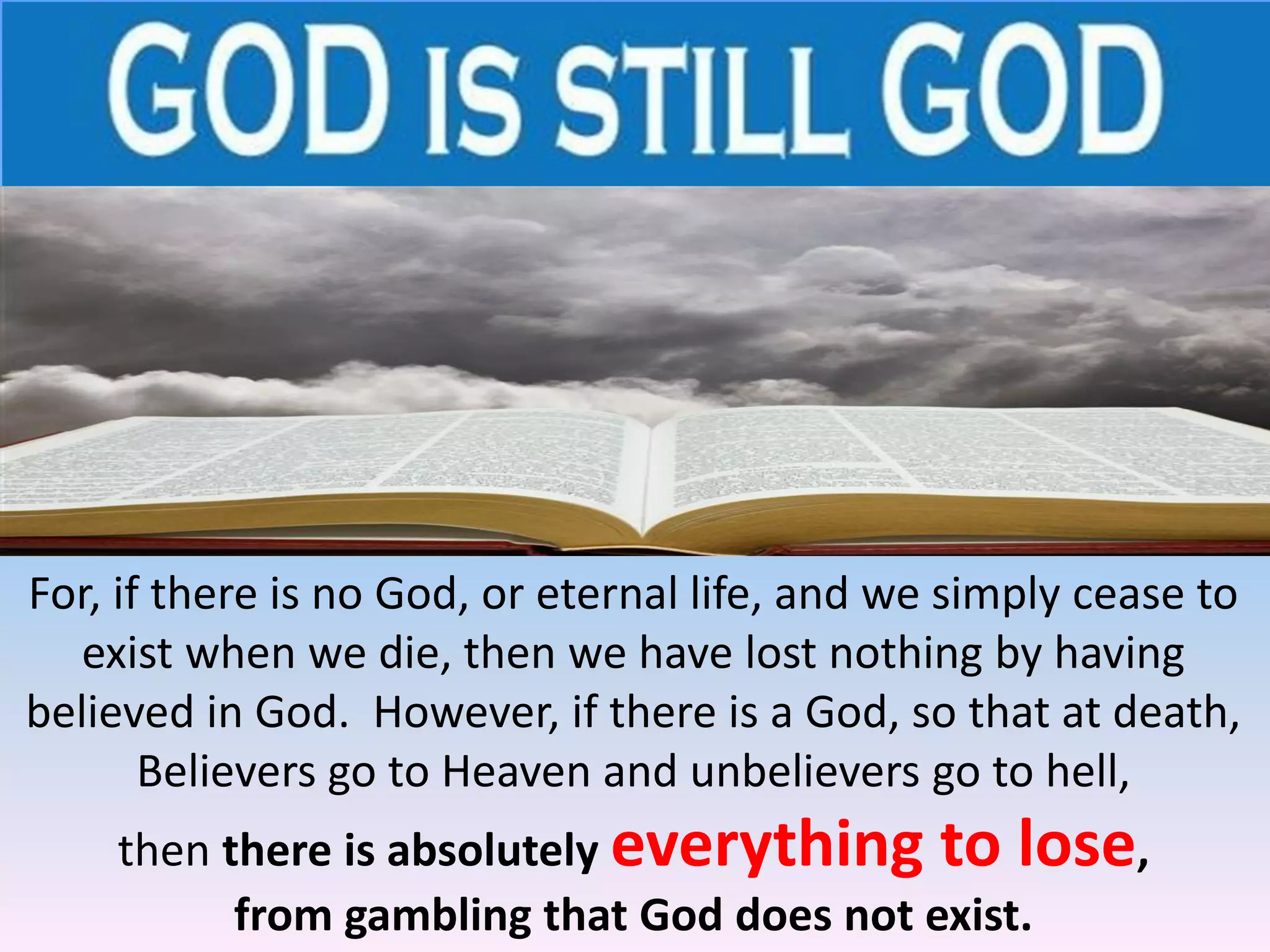 For, if there is no God, or eternal life, and we simply cease to
exist when we die, then we have lost nothing by having
believed in God. However, if there is a God, so that at death,
Believers go to Heaven and unbelievers go to hell,
then there is absolutely everything to lose,
from gambling that God does not exist.
 