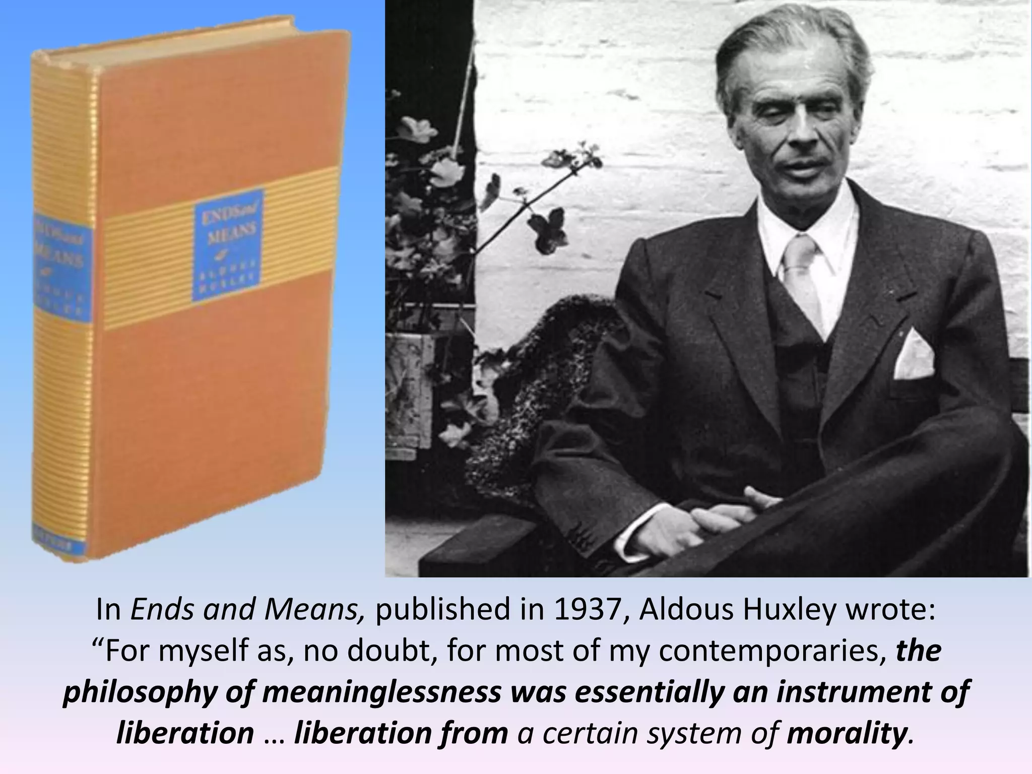 In Ends and Means, published in 1937, Aldous Huxley wrote:
“For myself as, no doubt, for most of my contemporaries, the
philosophy of meaninglessness was essentially an instrument of
liberation … liberation from a certain system of morality.
 