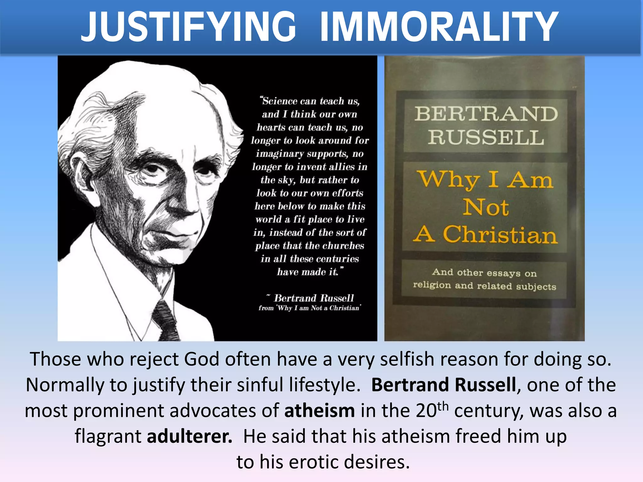 JUSTIFYING IMMORALITY
Those who reject God often have a very selfish reason for doing so.
Normally to justify their sinful lifestyle. Bertrand Russell, one of the
most prominent advocates of atheism in the 20th century, was also a
flagrant adulterer. He said that his atheism freed him up
to his erotic desires.
 
