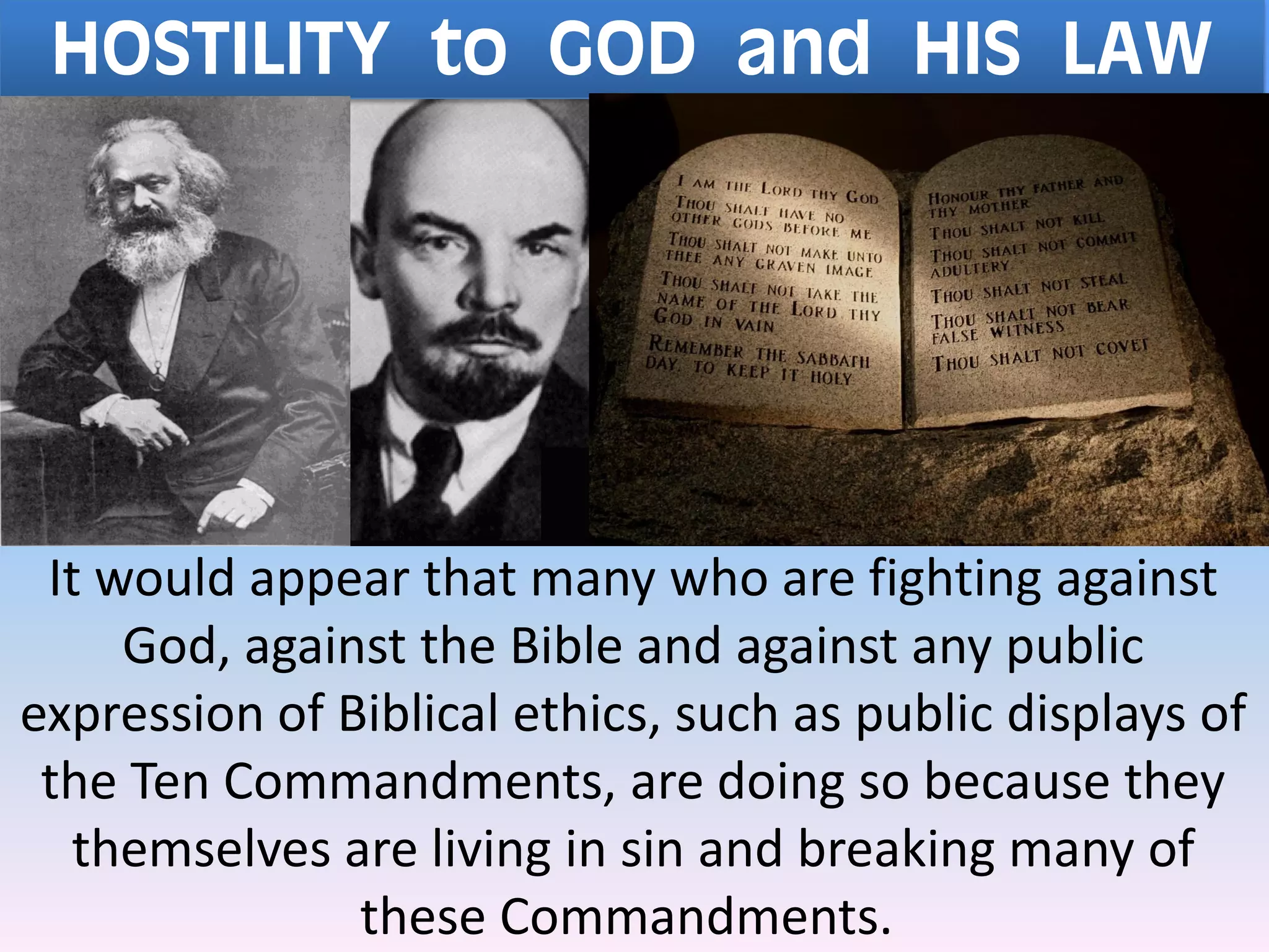 HOSTILITY to GOD and HIS LAW
It would appear that many who are fighting against
God, against the Bible and against any public
expression of Biblical ethics, such as public displays of
the Ten Commandments, are doing so because they
themselves are living in sin and breaking many of
these Commandments.
 