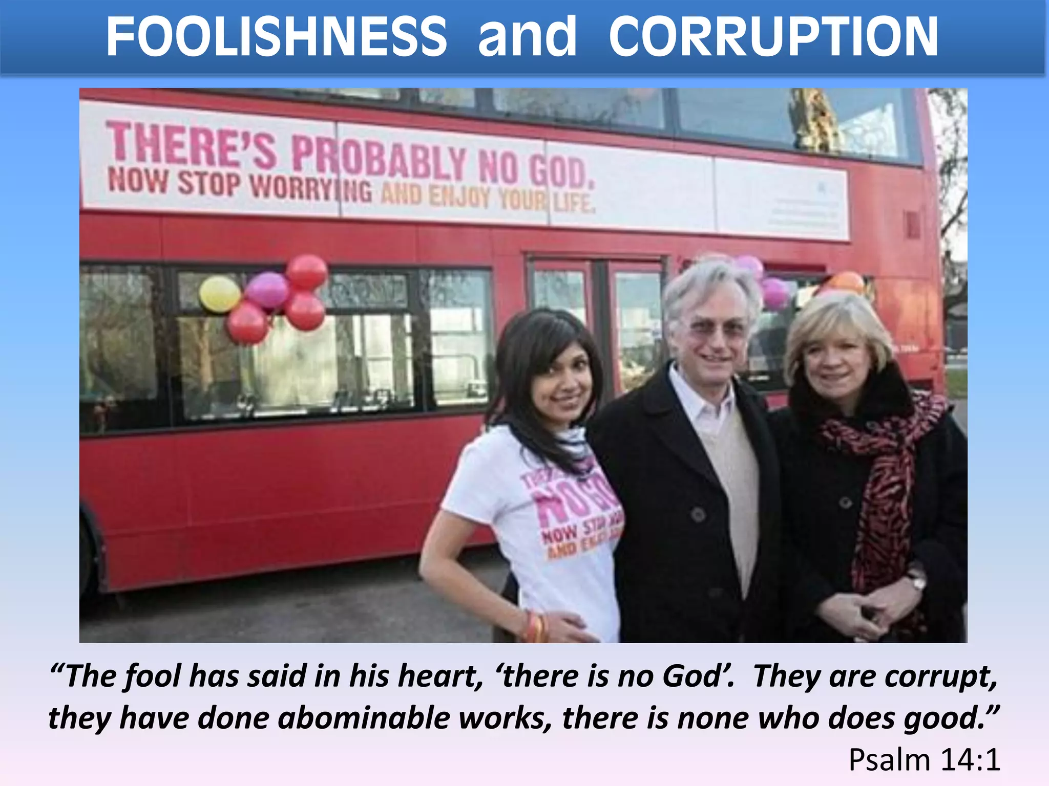FOOLISHNESS and CORRUPTION
“The fool has said in his heart, ‘there is no God’. They are corrupt,
they have done abominable works, there is none who does good.”
Psalm 14:1
 