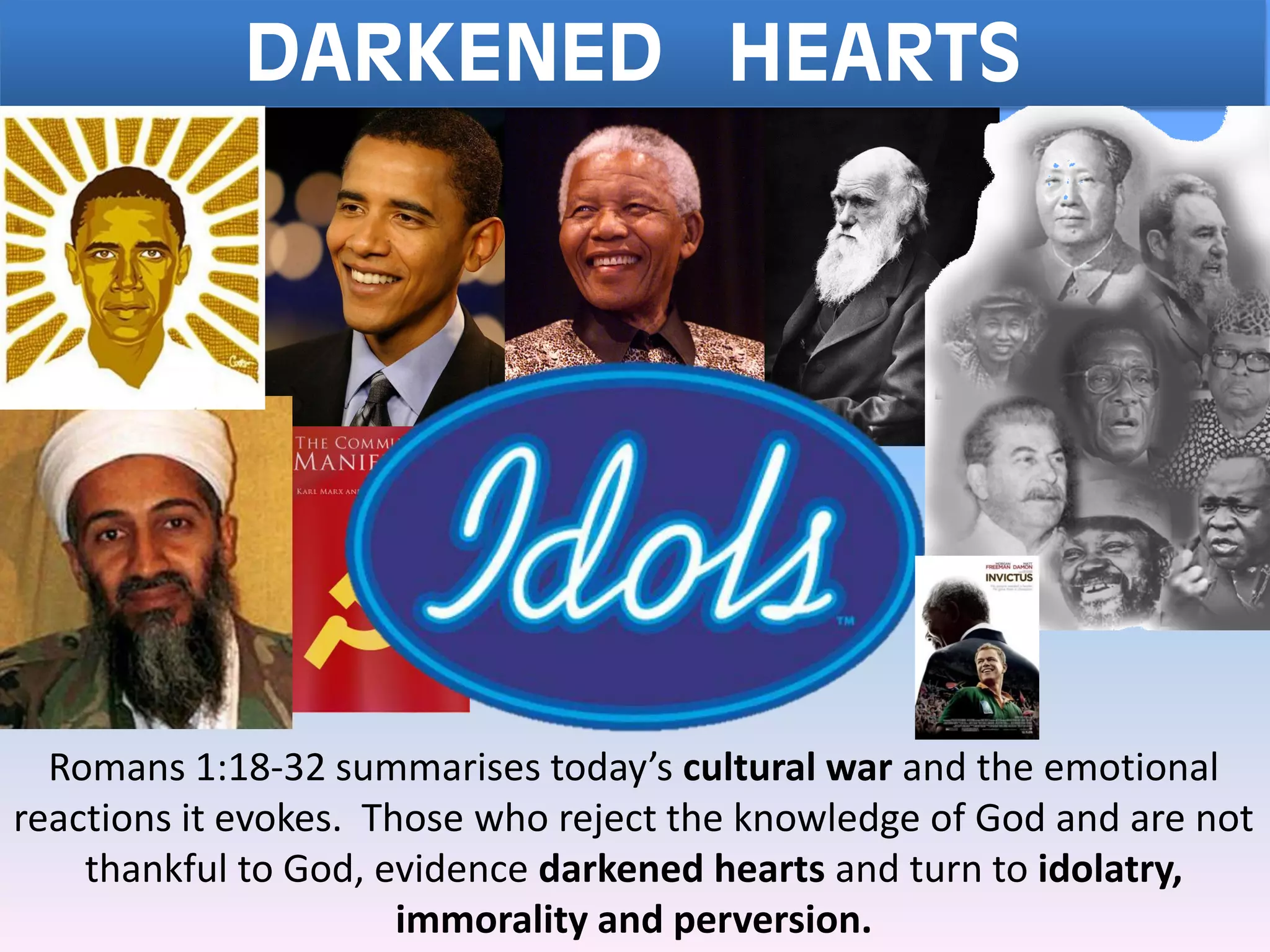 DARKENED HEARTS
Romans 1:18-32 summarises today’s cultural war and the emotional
reactions it evokes. Those who reject the knowledge of God and are not
thankful to God, evidence darkened hearts and turn to idolatry,
immorality and perversion.
 