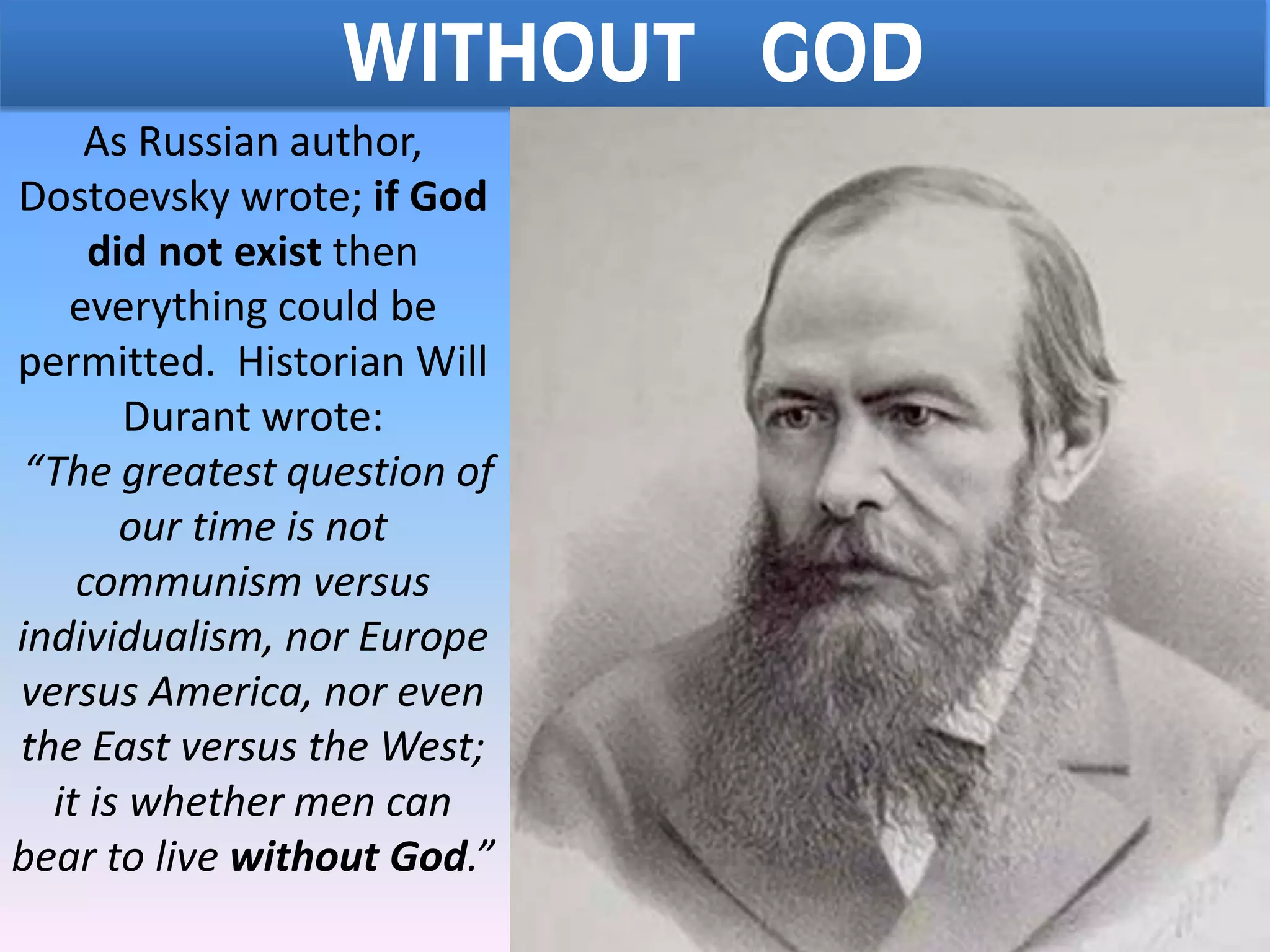 WITHOUT GOD
As Russian author,
Dostoevsky wrote; if God
did not exist then
everything could be
permitted. Historian Will
Durant wrote:
“The greatest question of
our time is not
communism versus
individualism, nor Europe
versus America, nor even
the East versus the West;
it is whether men can
bear to live without God.”
 
