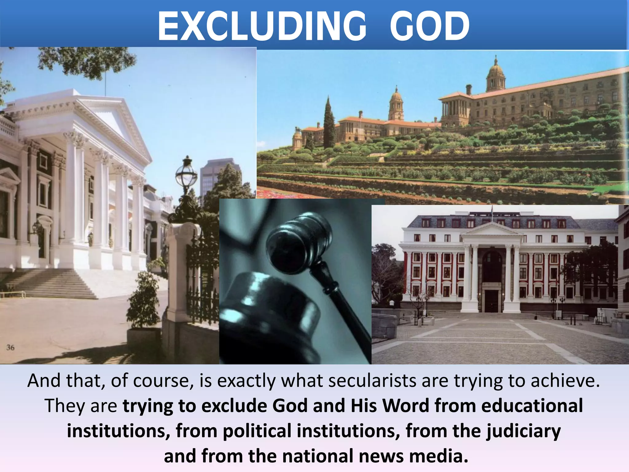 EXCLUDING GOD
And that, of course, is exactly what secularists are trying to achieve.
They are trying to exclude God and His Word from educational
institutions, from political institutions, from the judiciary
and from the national news media.
 