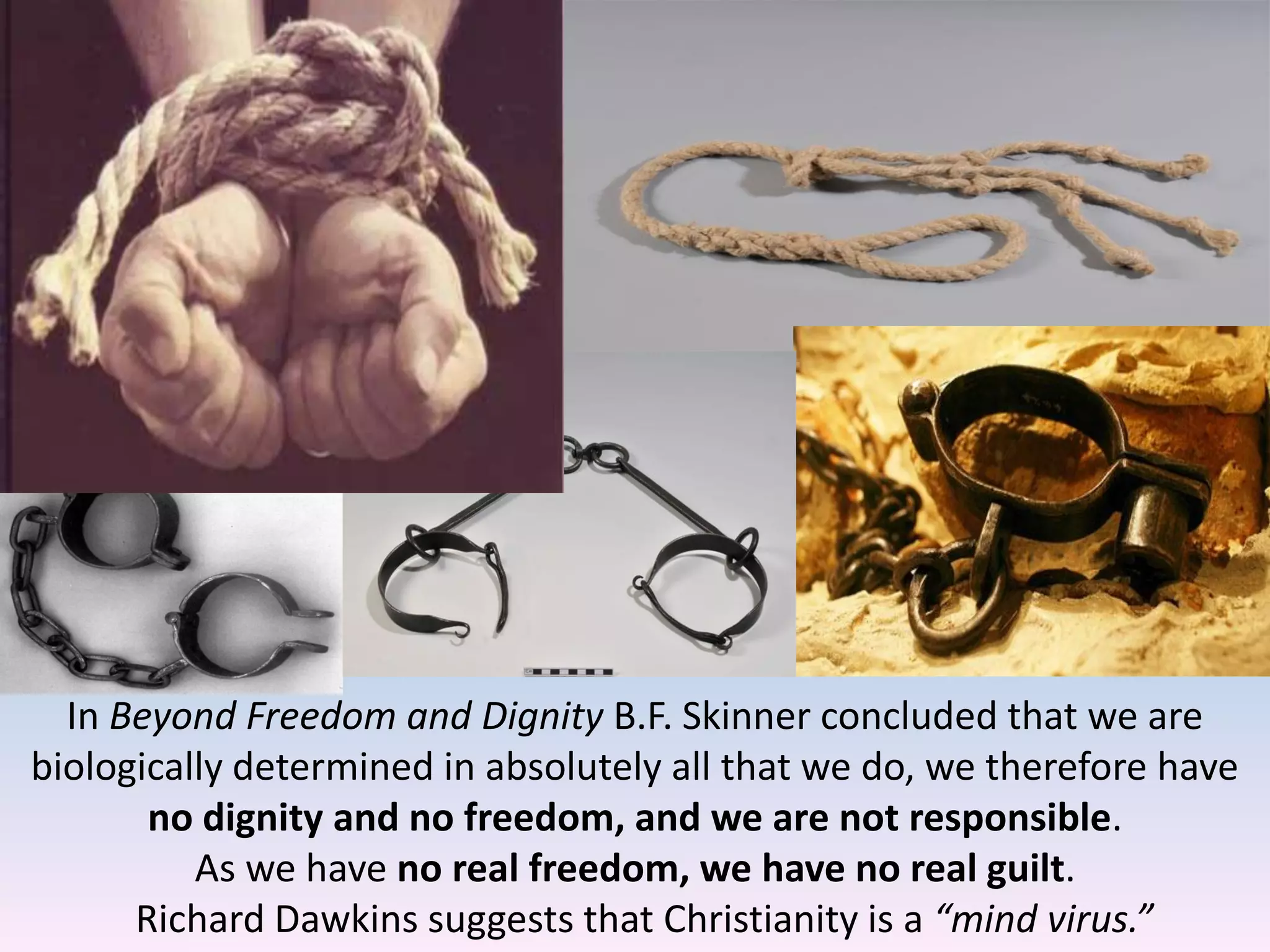 In Beyond Freedom and Dignity B.F. Skinner concluded that we are
biologically determined in absolutely all that we do, we therefore have
no dignity and no freedom, and we are not responsible.
As we have no real freedom, we have no real guilt.
Richard Dawkins suggests that Christianity is a “mind virus.”
 