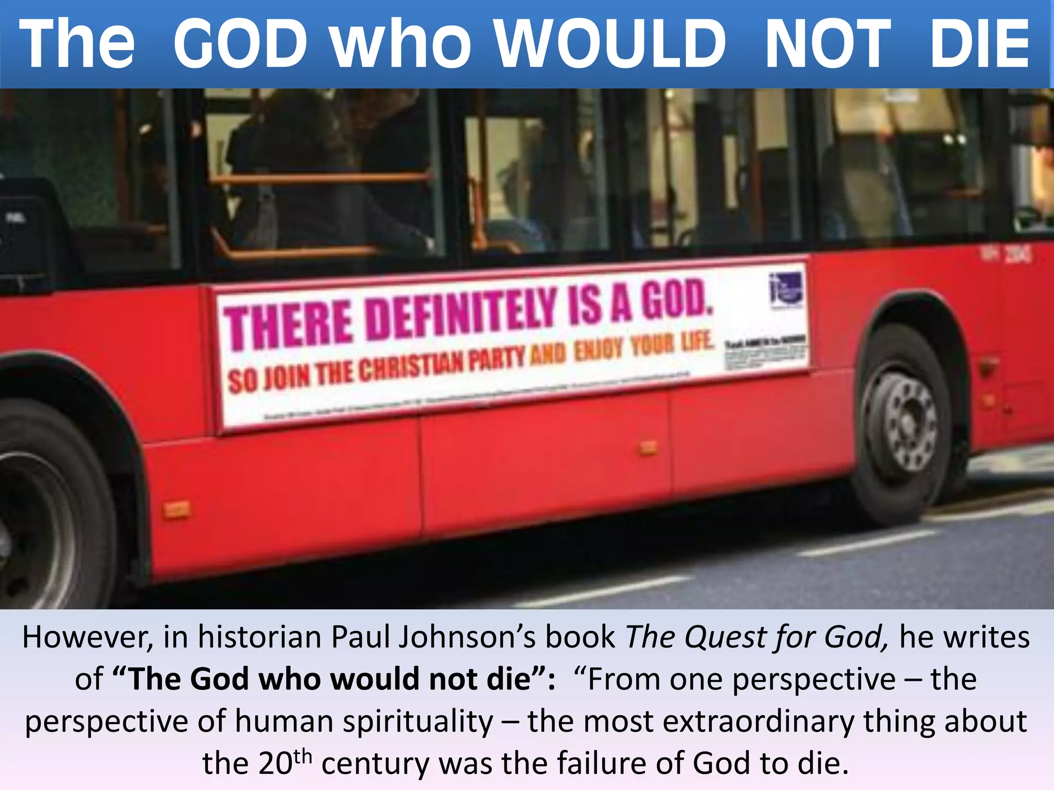 The GOD who WOULD NOT DIE
However, in historian Paul Johnson’s book The Quest for God, he writes
of “The God who would not die”: “From one perspective – the
perspective of human spirituality – the most extraordinary thing about
the 20th century was the failure of God to die.
 