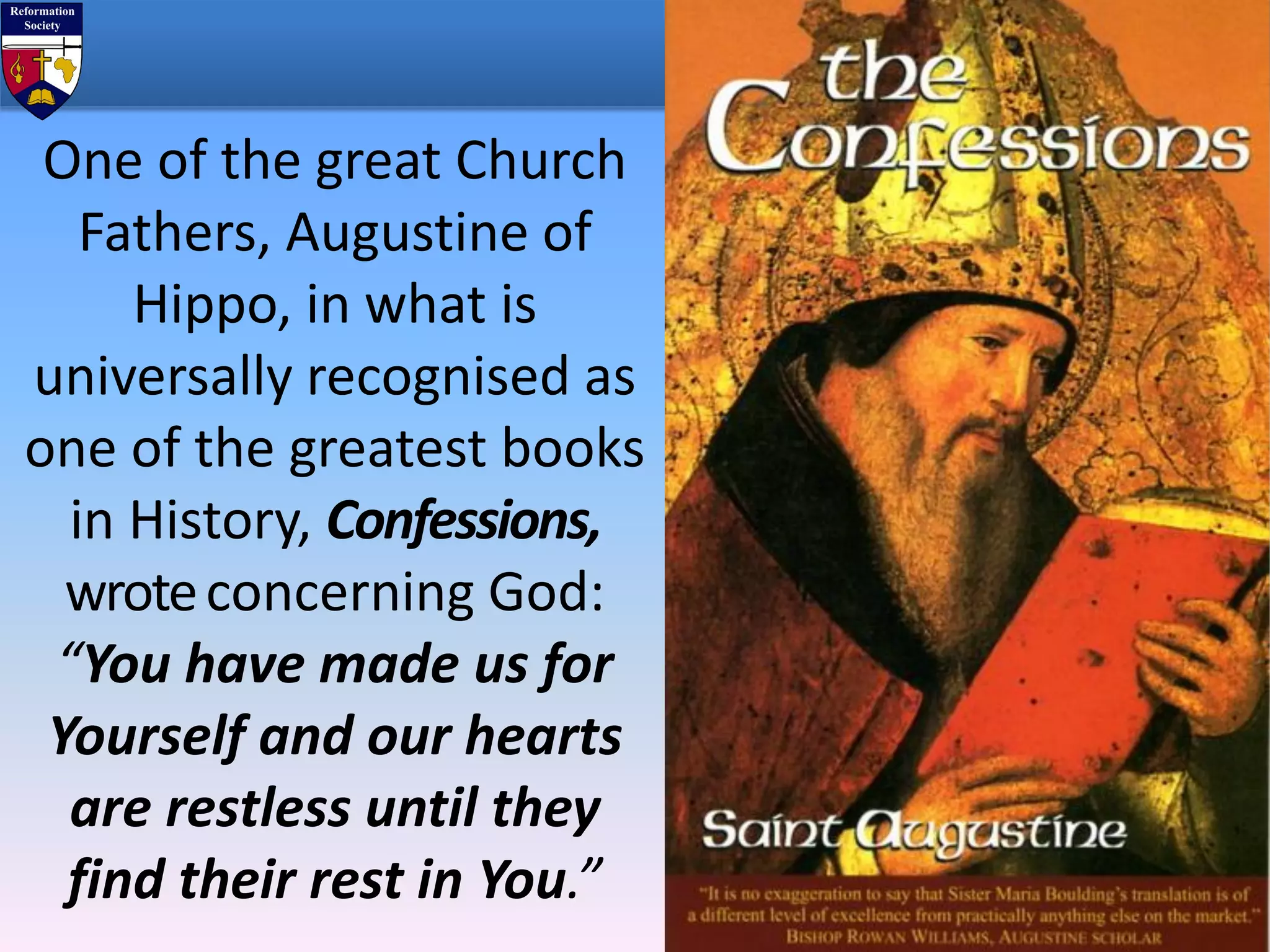 One of the great Church
Fathers, Augustine of
Hippo, in what is
universally recognised as
one of the greatest books
in History, Confessions,
wroteconcerning God:
“You have made us for
Yourself and our hearts
are restless until they
find their rest in You.”
 