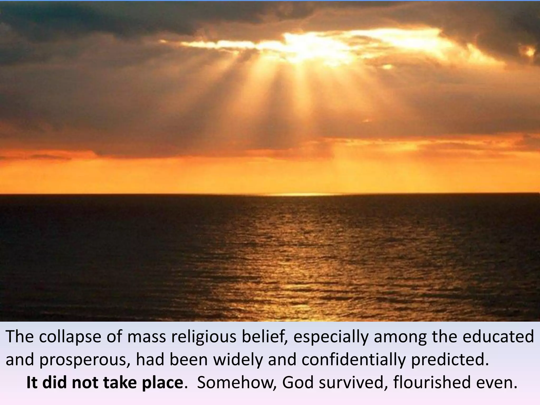 The collapse of mass religious belief, especially among the educated
and prosperous, had been widely and confidentially predicted.
It did not take place. Somehow, God survived, flourished even.
 