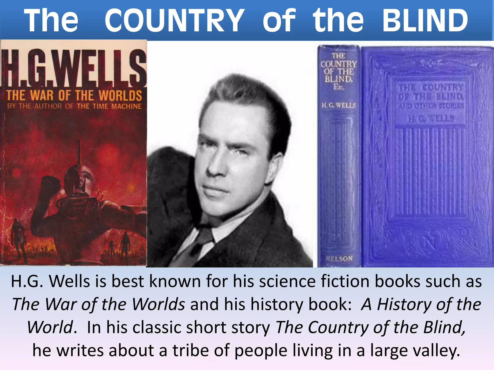 The COUNTRY of the BLIND
H.G. Wells is best known for his science fiction books such as
The War of the Worlds and his history book: A History of the
World. In his classic short story The Country of the Blind,
he writes about a tribe of people living in a large valley.
 