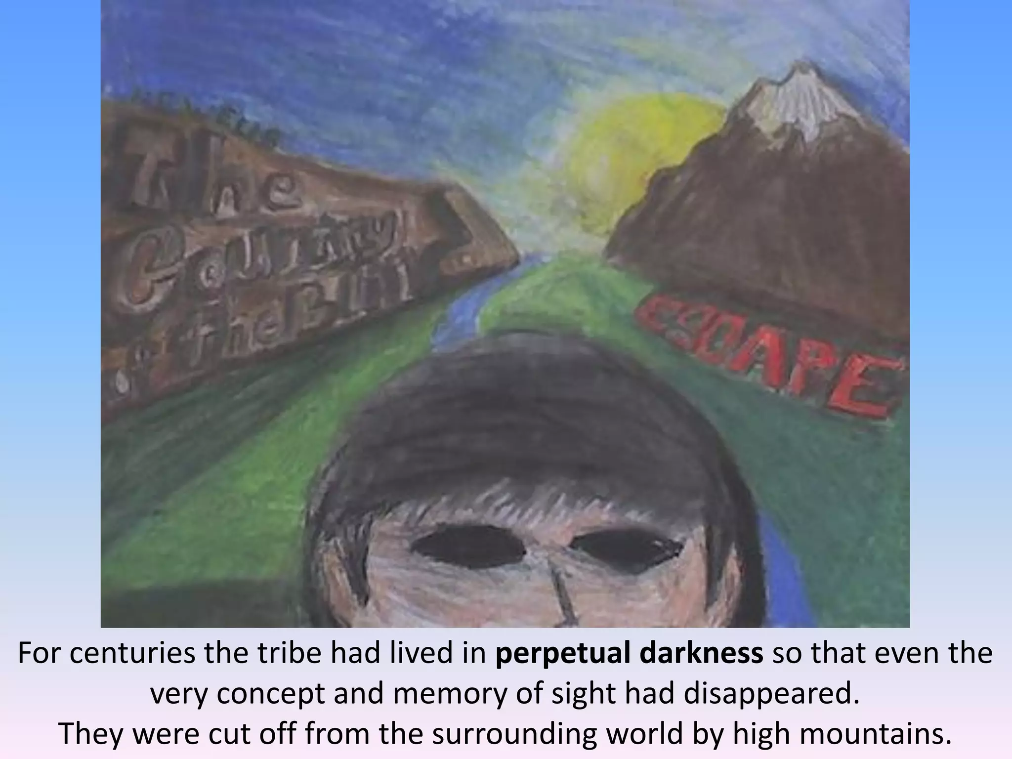 For centuries the tribe had lived in perpetual darkness so that even the
very concept and memory of sight had disappeared.
They were cut off from the surrounding world by high mountains.
 
