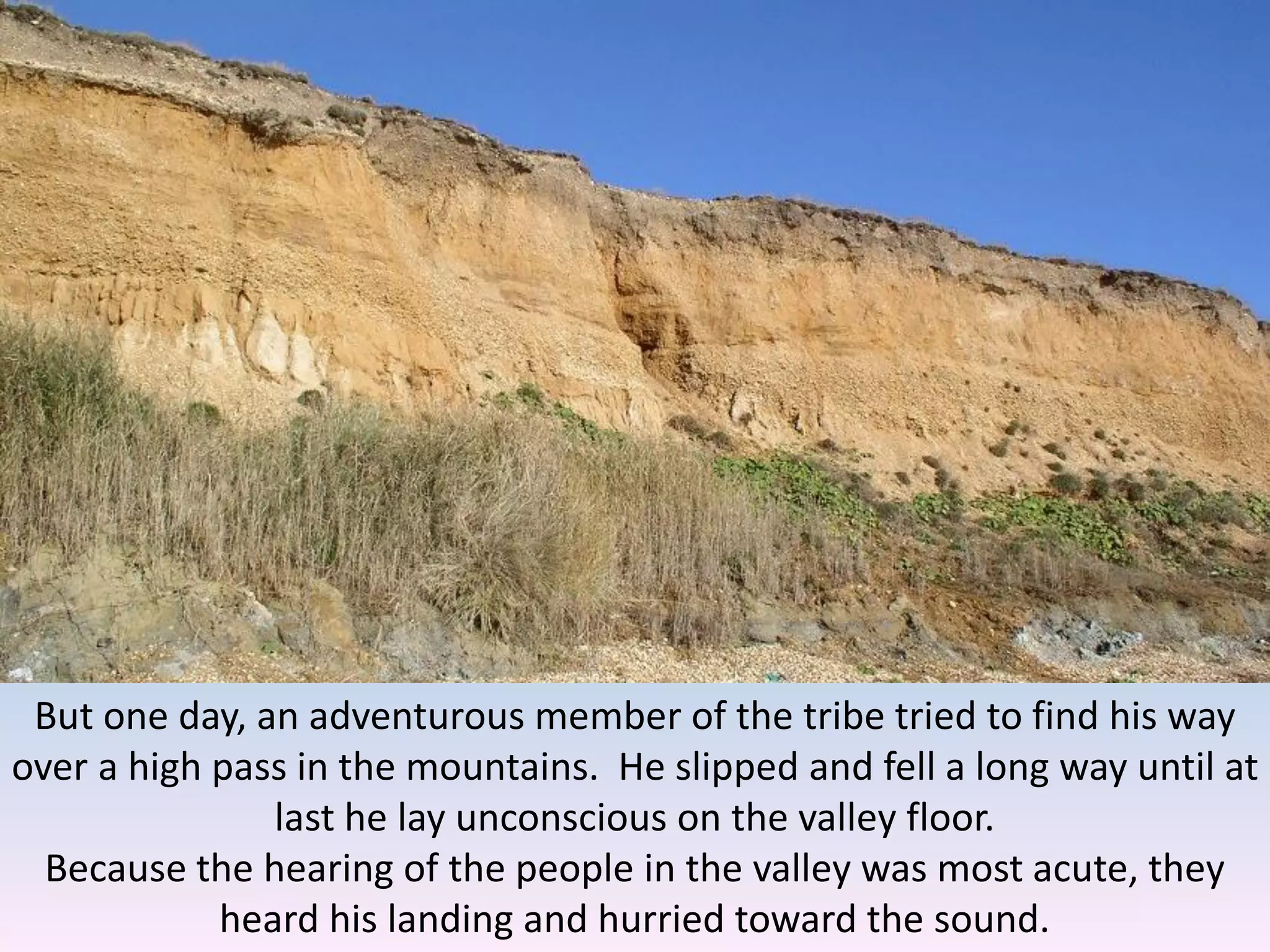 But one day, an adventurous member of the tribe tried to find his way
over a high pass in the mountains. He slipped and fell a long way until at
last he lay unconscious on the valley floor.
Because the hearing of the people in the valley was most acute, they
heard his landing and hurried toward the sound.
 