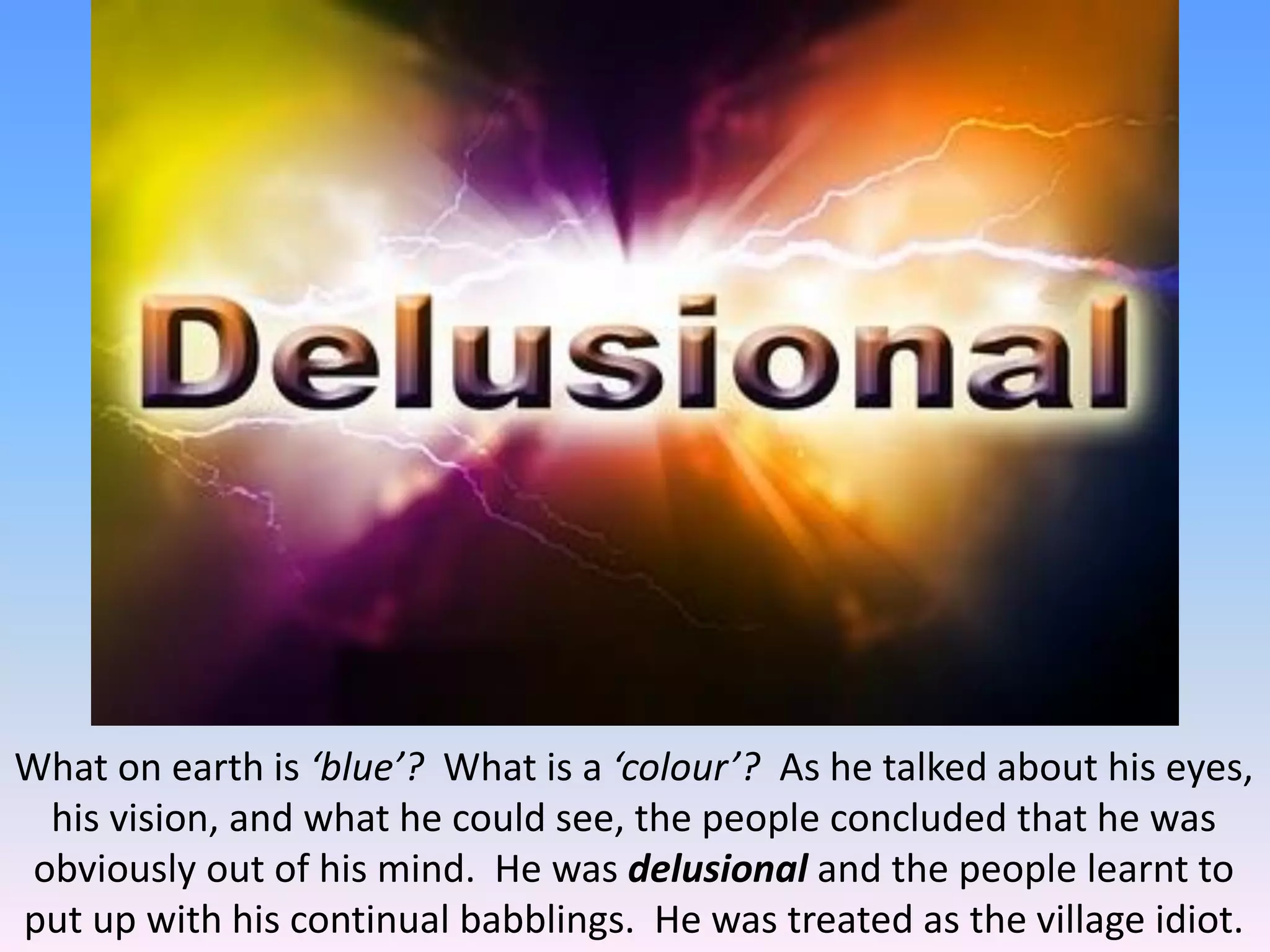 What on earth is ‘blue’? What is a ‘colour’? As he talked about his eyes,
his vision, and what he could see, the people concluded that he was
obviously out of his mind. He was delusional and the people learnt to
put up with his continual babblings. He was treated as the village idiot.
 