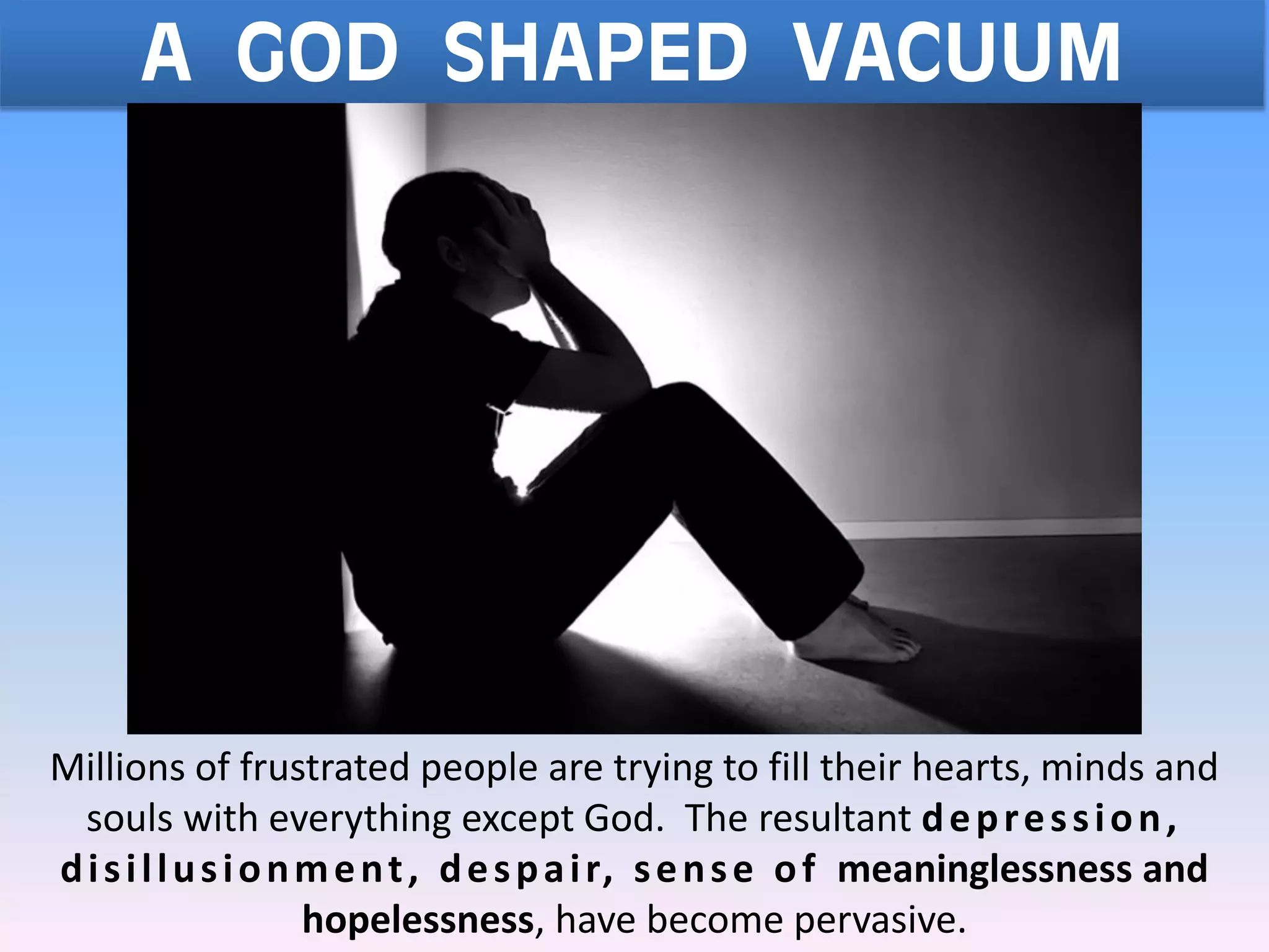 Millions of frustrated people are trying to fill their hearts, minds and
souls with everything except God. The resultant depression,
disillusionment, despair, sense of meaninglessness and
hopelessness, have become pervasive.
A GOD SHAPED VACUUM
 