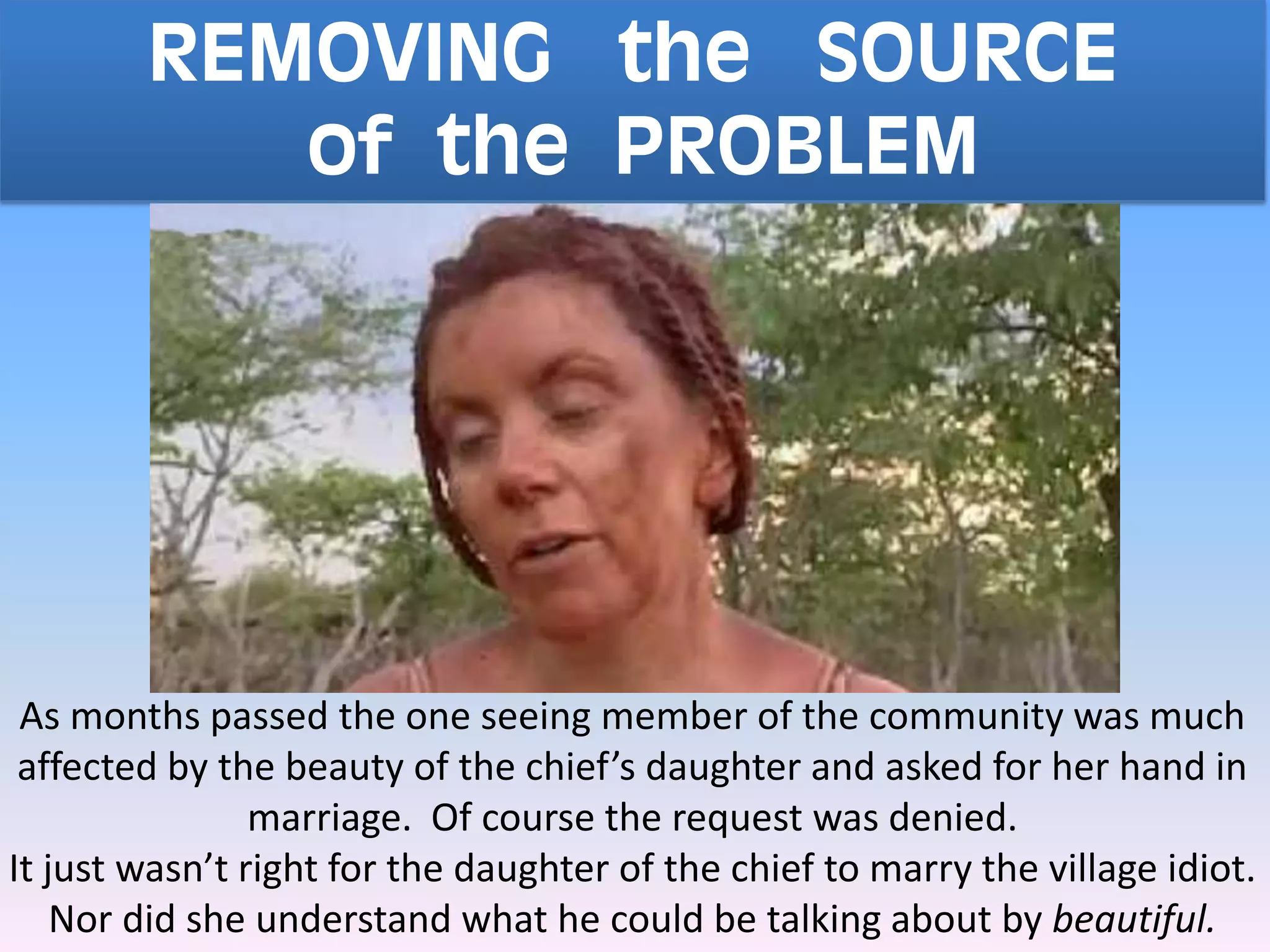 REMOVING the SOURCE
of the PROBLEM
As months passed the one seeing member of the community was much
affected by the beauty of the chief’s daughter and asked for her hand in
marriage. Of course the request was denied.
It just wasn’t right for the daughter of the chief to marry the village idiot.
Nor did she understand what he could be talking about by beautiful.
 