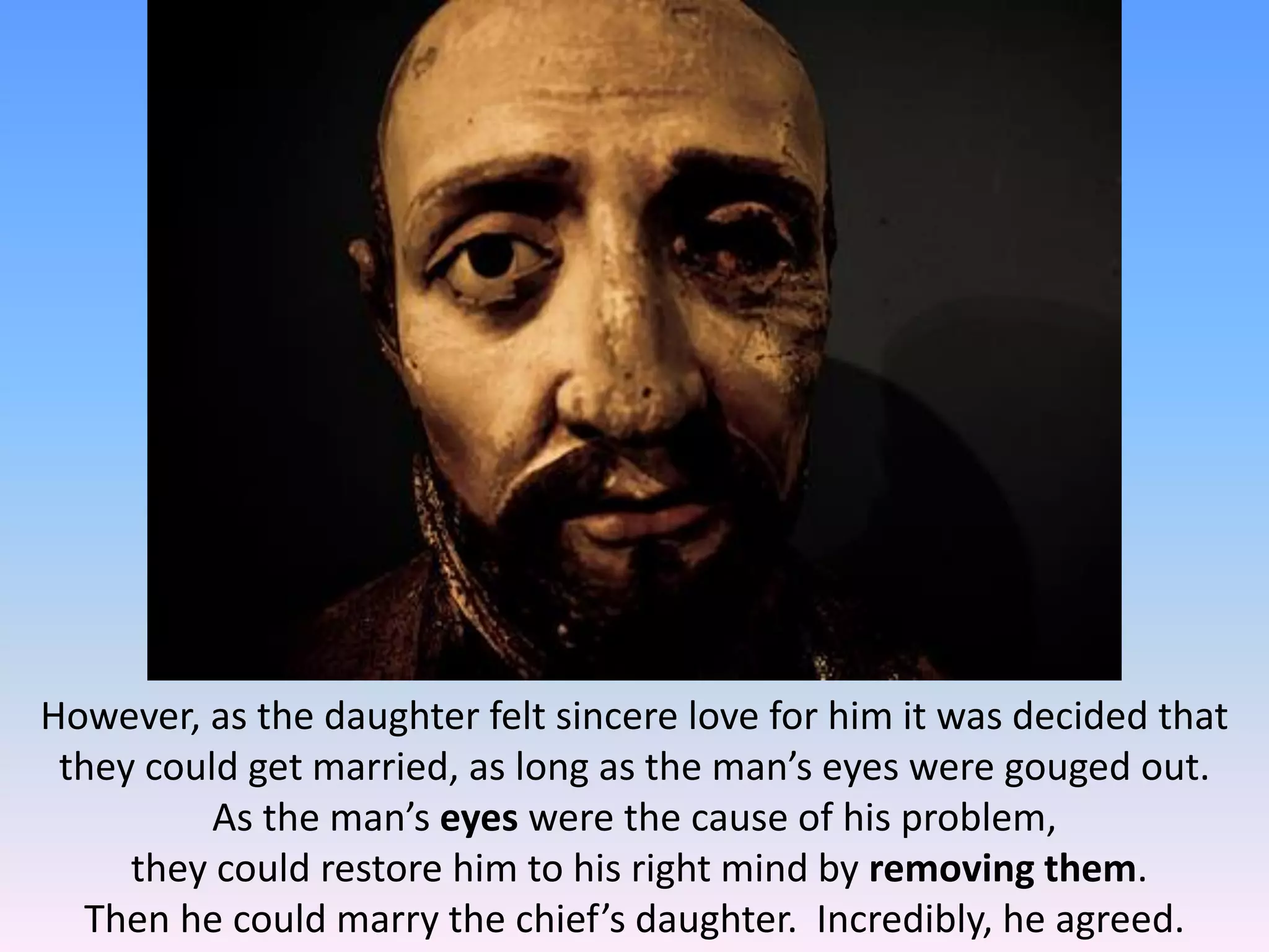 However, as the daughter felt sincere love for him it was decided that
they could get married, as long as the man’s eyes were gouged out.
As the man’s eyes were the cause of his problem,
they could restore him to his right mind by removing them.
Then he could marry the chief’s daughter. Incredibly, he agreed.
 