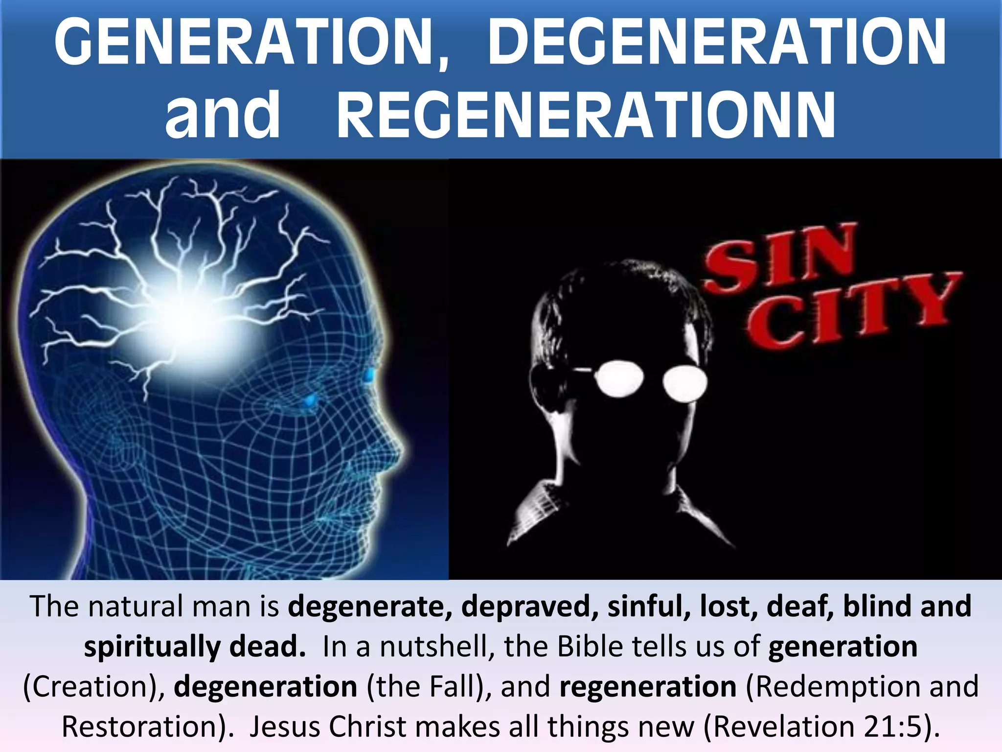 GENERATION, DEGENERATION
and REGENERATIONN
The natural man is degenerate, depraved, sinful, lost, deaf, blind and
spiritually dead. In a nutshell, the Bible tells us of generation
(Creation), degeneration (the Fall), and regeneration (Redemption and
Restoration). Jesus Christ makes all things new (Revelation 21:5).
 