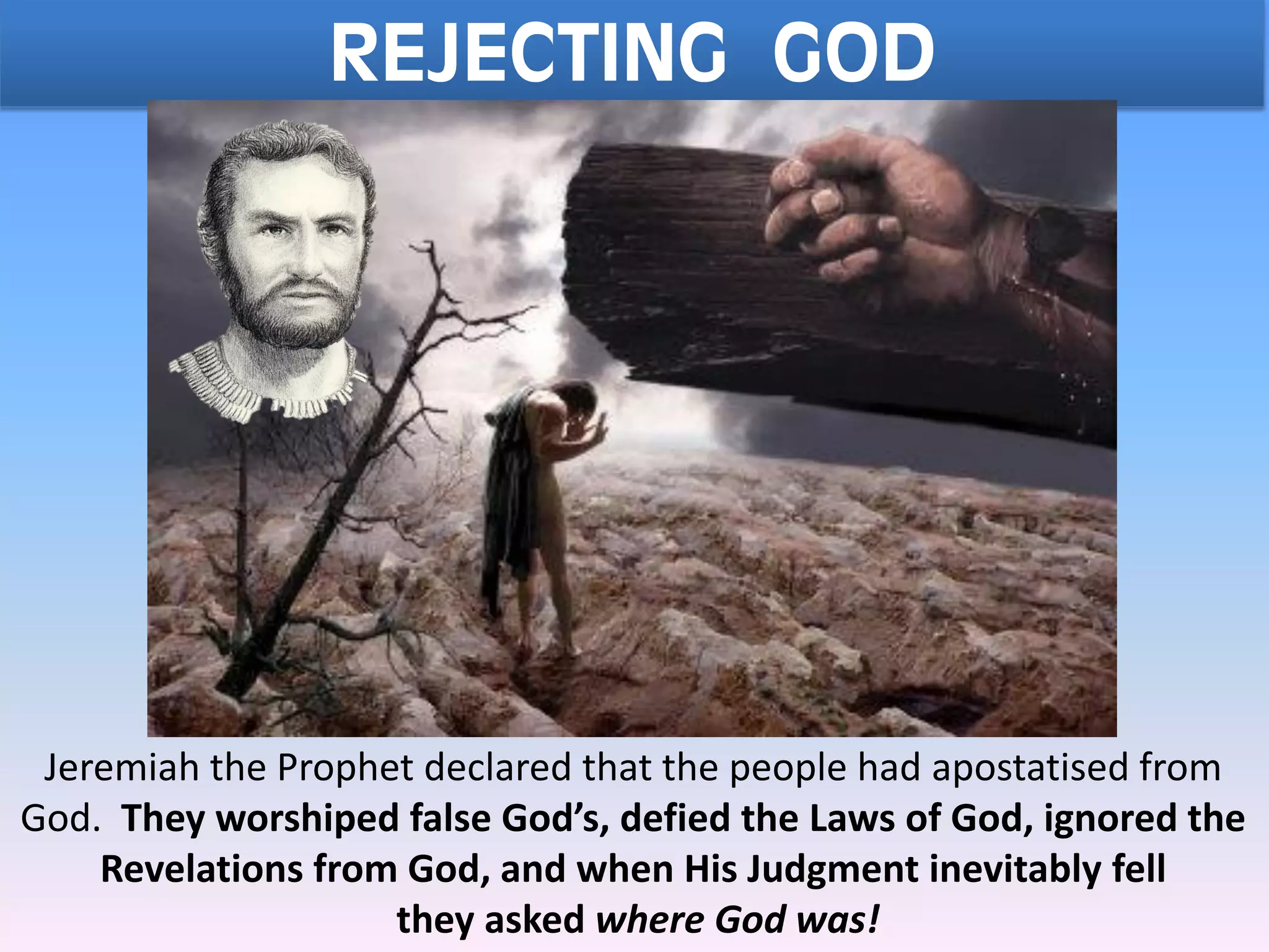 REJECTING GOD
Jeremiah the Prophet declared that the people had apostatised from
God. They worshiped false God’s, defied the Laws of God, ignored the
Revelations from God, and when His Judgment inevitably fell
they asked where God was!
 