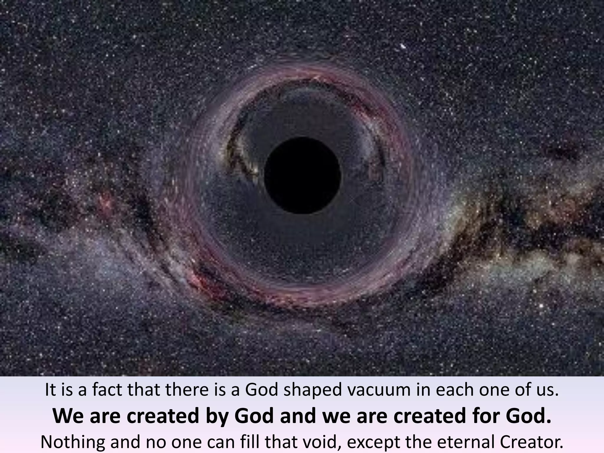 It is a fact that there is a God shaped vacuum in each one of us.
We are created by God and we are created for God.
Nothing and no one can fill that void, except the eternal Creator.
 