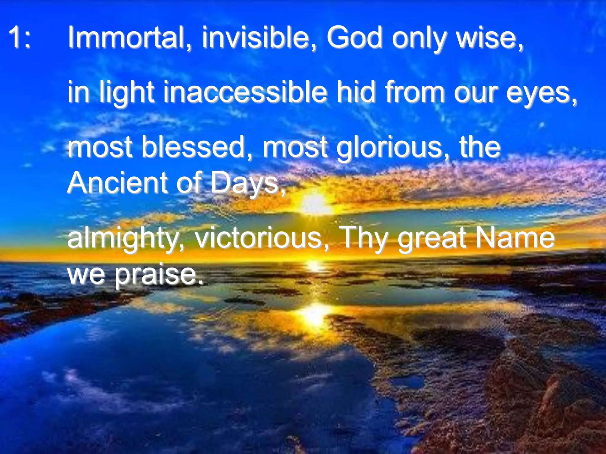 1: Immortal, invisible, God only wise,
in light inaccessible hid from our eyes,
most blessed, most glorious, the
Ancient of Days,
almighty, victorious, Thy great Name
we praise.
 