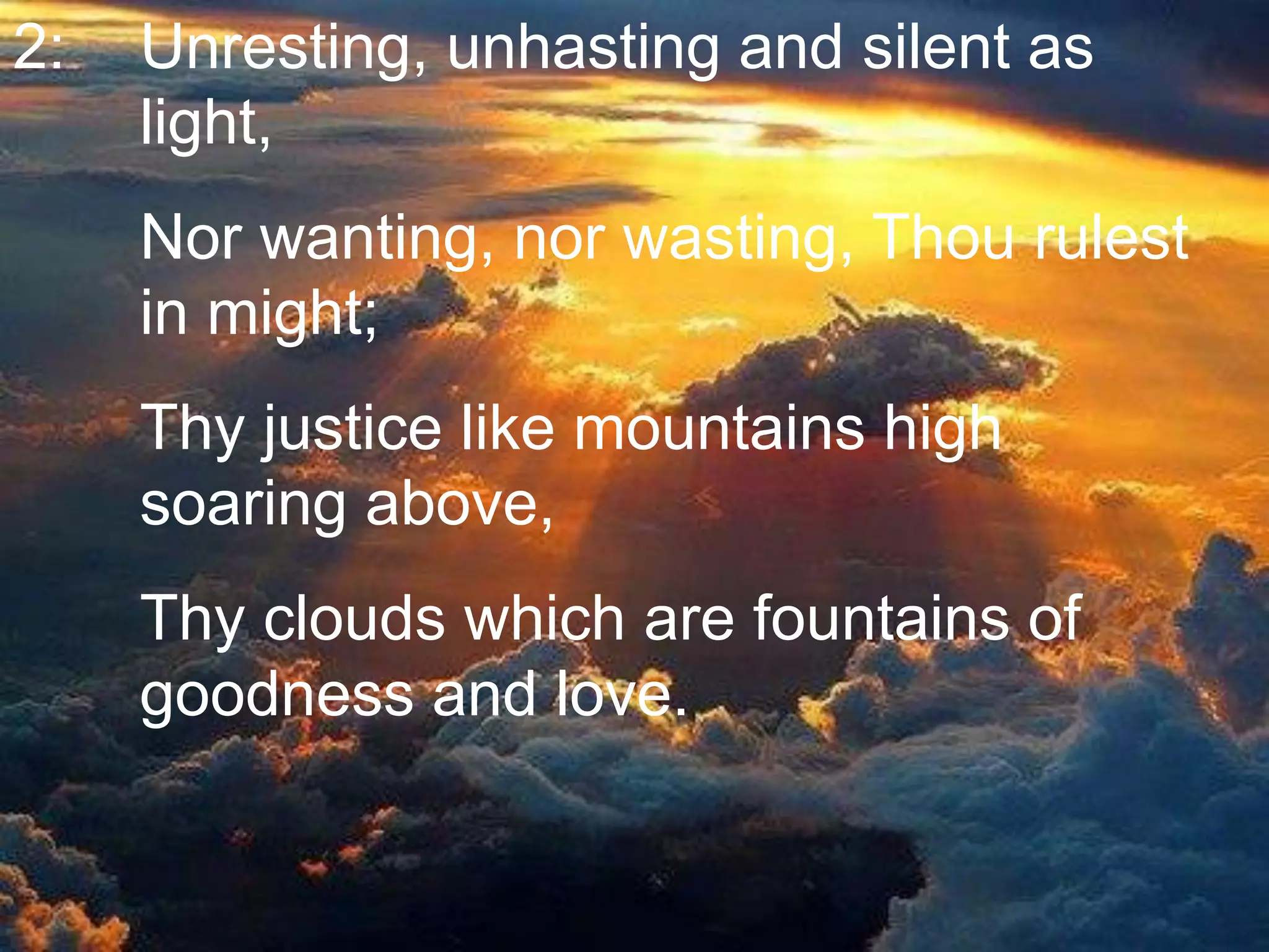 2: Unresting, unhasting and silent as
light,
Nor wanting, nor wasting, Thou rulest
in might;
Thy justice like mountains high
soaring above,
Thy clouds which are fountains of
goodness and love.
 
