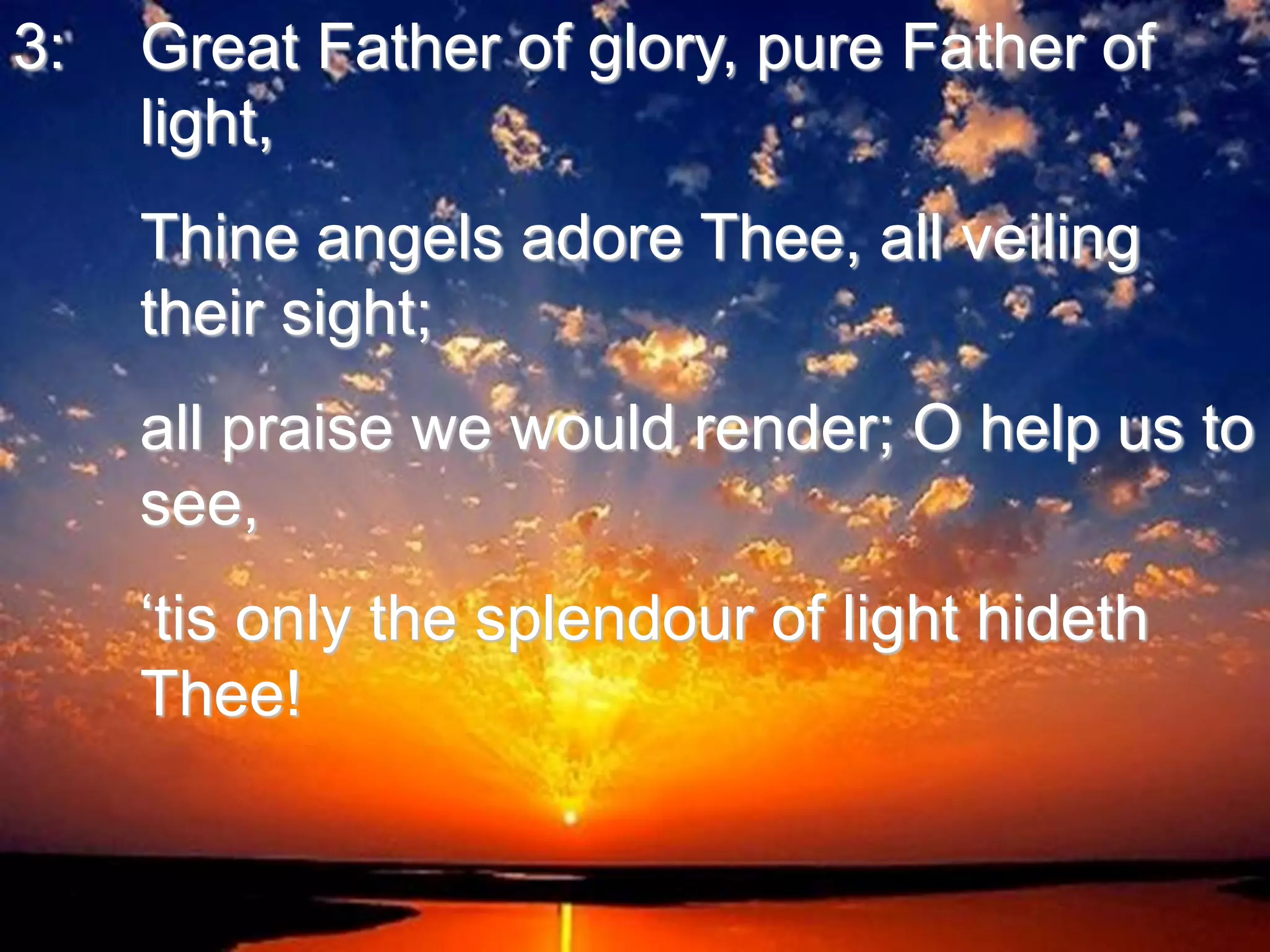 3: Great Father of glory, pure Father of
light,
Thine angels adore Thee, all veiling
their sight;
all praise we would render; O help us to
see,
‘tis only the splendour of light hideth
Thee!
 