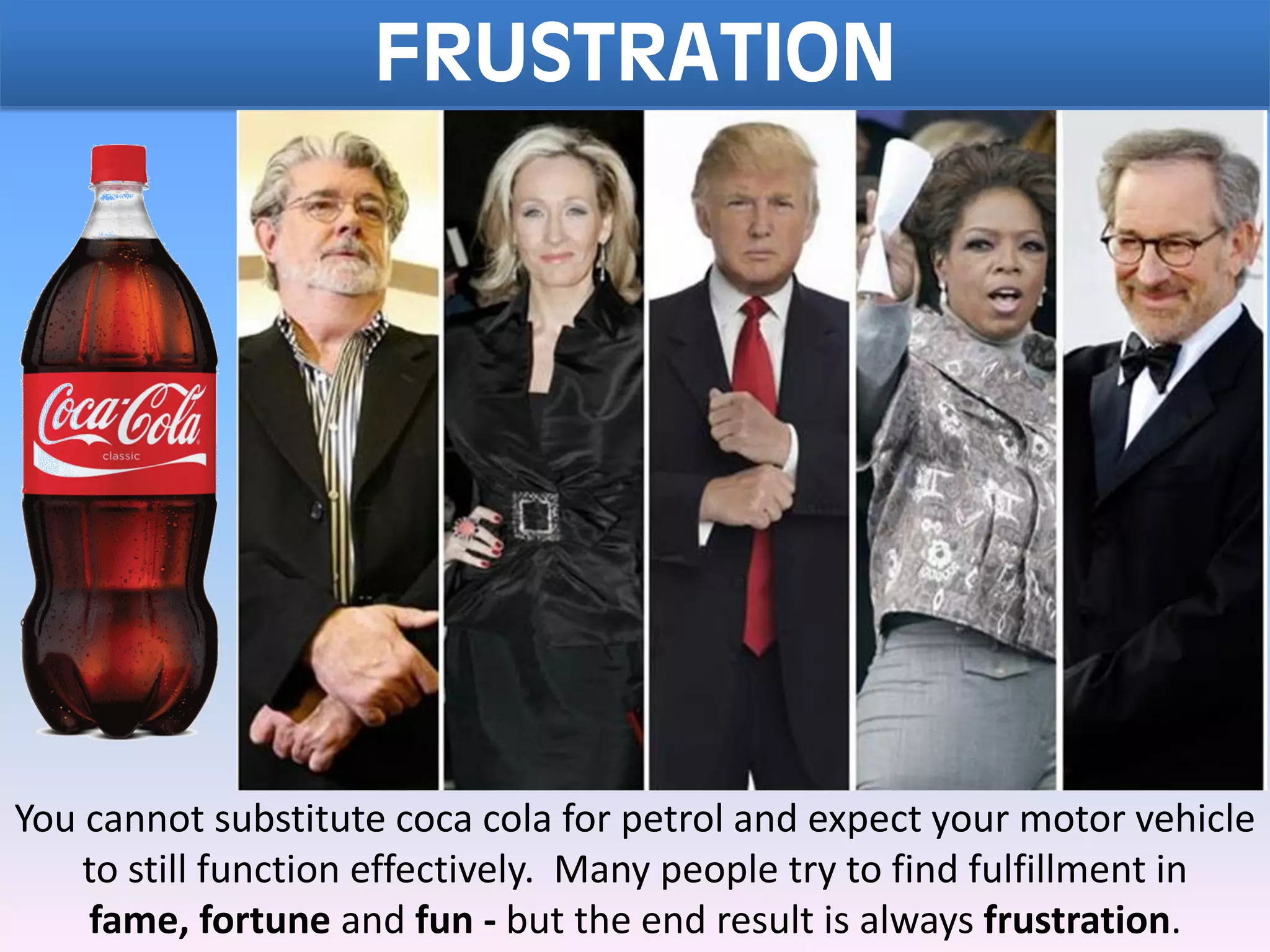 FRUSTRATION
You cannot substitute coca cola for petrol and expect your motor vehicle
to still function effectively. Many people try to find fulfillment in
fame, fortune and fun - but the end result is always frustration.
 