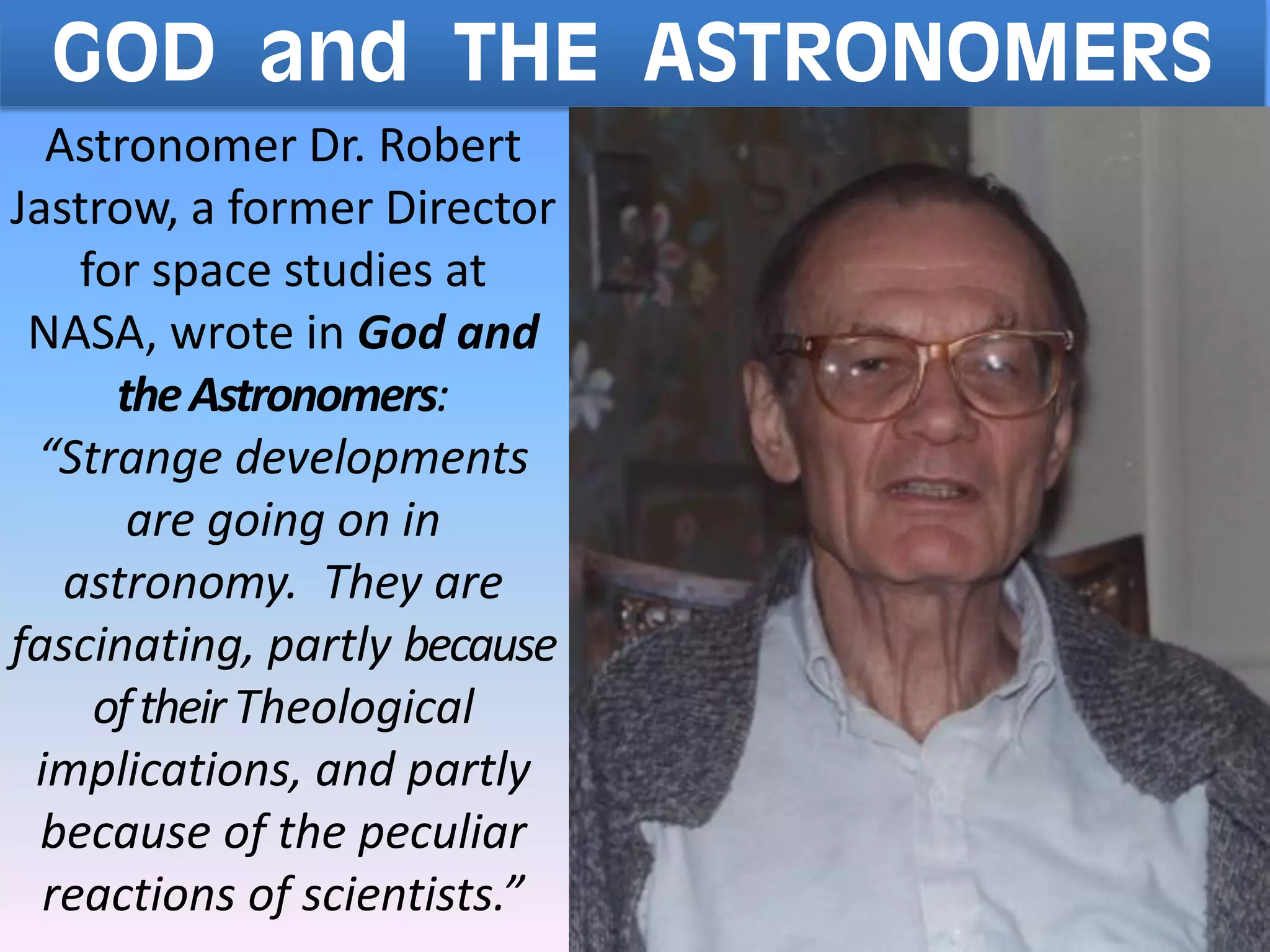 GOD and THE ASTRONOMERS
Astronomer Dr. Robert
Jastrow, a former Director
for space studies at
NASA, wrote in God and
theAstronomers:
“Strange developments
are going on in
astronomy. They are
fascinating, partly because
oftheirTheological
implications, and partly
because of the peculiar
reactions of scientists.”
 