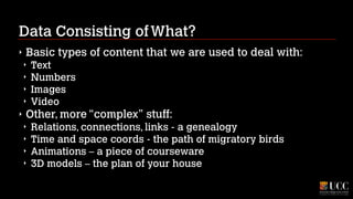 Data Consisting of What?
‣

Basic types of content that we are used to deal with:
‣
‣
‣
‣

‣

Text
Numbers
Images
Video

Other, more “complex” stuff:
‣
‣
‣
‣

Relations, connections, links - a genealogy
Time and space coords - the path of migratory birds
Animations – a piece of courseware
3D models – the plan of your house

 