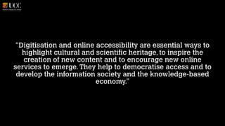 “Digitisation and online accessibility are essential ways to
highlight cultural and scientific heritage, to inspire the
creation of new content and to encourage new online
services to emerge. They help to democratise access and to
develop the information society and the knowledge-based
economy.”

 