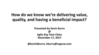 How do we know we’re delivering value,
quality, and having a beneficial impact?
Presented by Kevin Burns
@
Agile Day Twin Cities
November 17, 2017
@kevinbburns, kburns@sagesw.com
1
 