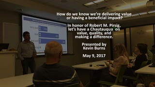How do we know we’re delivering value
or having a beneficial impact?
In honor of Robert M. Pirsig,
let’s have a Chautauqua on
value, quality, and
making a difference.
Presented by
Kevin Burns
May 9, 2017
 