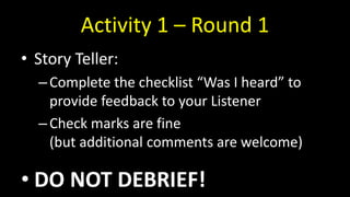 Activity 1 – Round 1
• Story Teller:
–Complete the checklist “Was I heard” to
provide feedback to your Listener
–Check marks are fine
(but additional comments are welcome)
• DO NOT DEBRIEF!
 