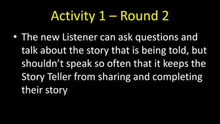 Activity 1 – Round 2
• The new Listener can ask questions and
talk about the story that is being told, but
shouldn’t speak so often that it keeps the
Story Teller from sharing and completing
their story
 