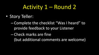 Activity 1 – Round 2
• Story Teller:
–Complete the checklist “Was I heard” to
provide feedback to your Listener
–Check marks are fine
(but additional comments are welcome)
 