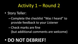 Activity 1 – Round 2
• Story Teller:
–Complete the checklist “Was I heard” to
provide feedback to your Listener
–Check marks are fine
(but additional comments are welcome)
• DO NOT DEBRIEF!
 
