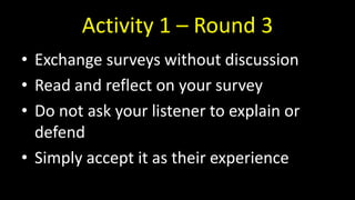 Activity 1 – Round 3
• Exchange surveys without discussion
• Read and reflect on your survey
• Do not ask your listener to explain or
defend
• Simply accept it as their experience
 