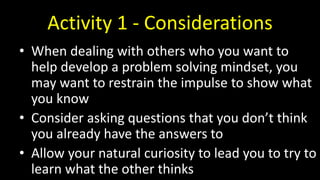 Activity 1 - Considerations
• When dealing with others who you want to
help develop a problem solving mindset, you
may want to restrain the impulse to show what
you know
• Consider asking questions that you don’t think
you already have the answers to
• Allow your natural curiosity to lead you to try to
learn what the other thinks
 