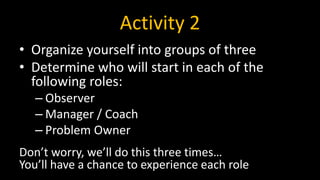 Activity 2
• Organize yourself into groups of three
• Determine who will start in each of the
following roles:
– Observer
– Manager / Coach
– Problem Owner
Don’t worry, we’ll do this three times…
You’ll have a chance to experience each role
 