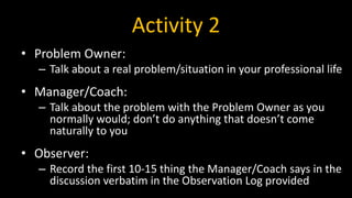 Activity 2
• Problem Owner:
– Talk about a real problem/situation in your professional life
• Manager/Coach:
– Talk about the problem with the Problem Owner as you
normally would; don’t do anything that doesn’t come
naturally to you
• Observer:
– Record the first 10-15 thing the Manager/Coach says in the
discussion verbatim in the Observation Log provided
 