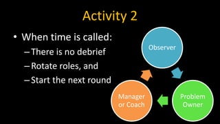 Activity 2
• When time is called:
–There is no debrief
–Rotate roles, and
–Start the next round
Observer
Problem
Owner
Manager
or Coach
 