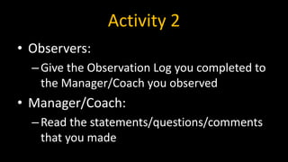 Activity 2
• Observers:
–Give the Observation Log you completed to
the Manager/Coach you observed
• Manager/Coach:
–Read the statements/questions/comments
that you made
 