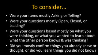To consider…
• Were your items mostly Asking or Telling?
• Were your questions mostly Open, Closed, or
Leading?
• Were your questions based mostly on what you
were thinking, or what you wanted to learn about
what the other person knows & was thinking?
• Did you mostly confirm things you already knew or
thought, or did you learn things you did not know?
 
