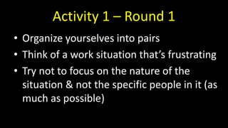 Activity 1 – Round 1
• Organize yourselves into pairs
• Think of a work situation that’s frustrating
• Try not to focus on the nature of the
situation & not the specific people in it (as
much as possible)
 