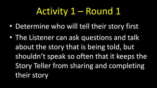 Activity 1 – Round 1
• Determine who will tell their story first
• The Listener can ask questions and talk
about the story that is being told, but
shouldn’t speak so often that it keeps the
Story Teller from sharing and completing
their story
 